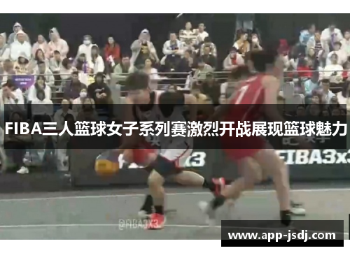 FIBA三人篮球女子系列赛激烈开战展现篮球魅力