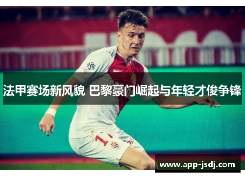 法甲赛场新风貌 巴黎豪门崛起与年轻才俊争锋